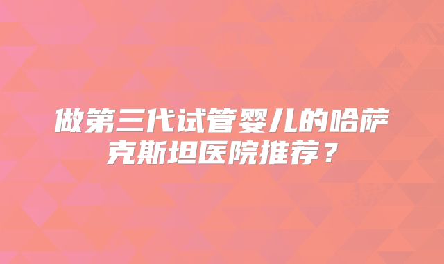 做第三代试管婴儿的哈萨克斯坦医院推荐？