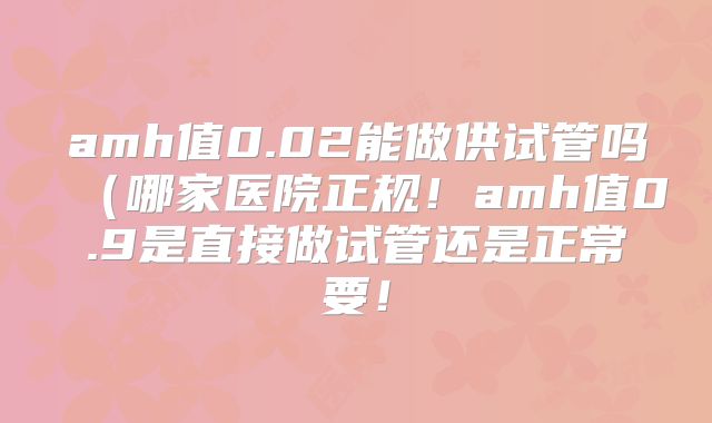 amh值0.02能做供试管吗(哪家医院正规!amh值0.9是直接做试管还是正常要!