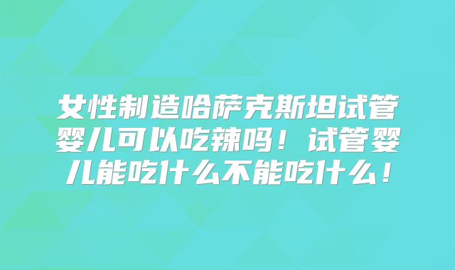 女性制造哈萨克斯坦试管婴儿可以吃辣吗！试管婴儿能吃什么不能吃什么！