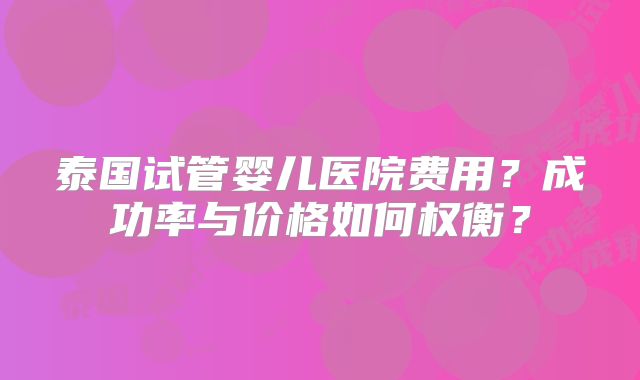 泰国试管婴儿医院费用？成功率与价格如何权衡？
