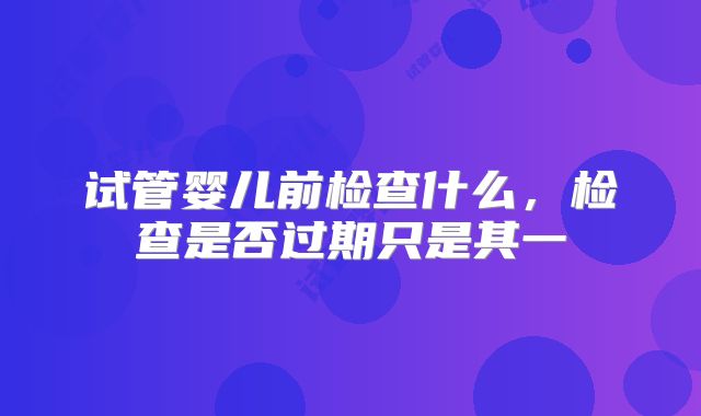 试管婴儿前检查什么，检查是否过期只是其一