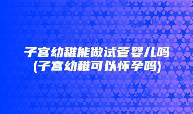 子宫幼稚能做试管婴儿吗(子宫幼稚可以怀孕吗)