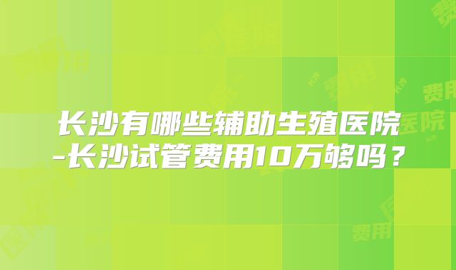 长沙有哪些辅助生殖医院-长沙试管费用10万够吗？