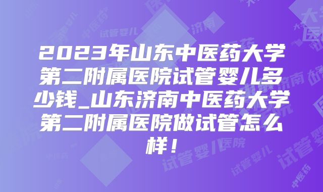 2023年山东中医药大学第二附属医院试管婴儿多少钱_山东济南中医药大学第二附属医院做试管怎么样！