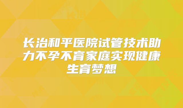 长治和平医院试管技术助力不孕不育家庭实现健康生育梦想