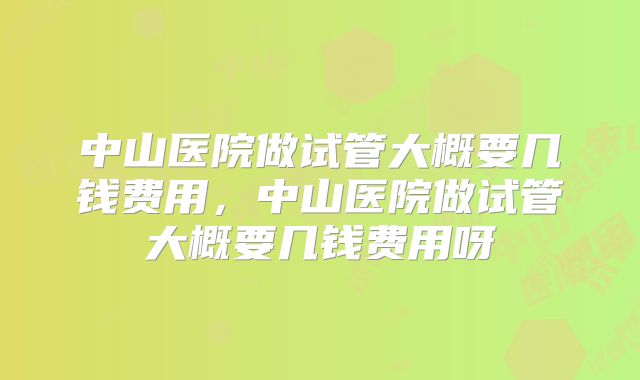 中山医院做试管大概要几钱费用，中山医院做试管大概要几钱费用呀