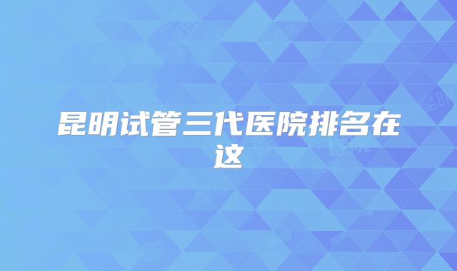 昆明试管三代医院排名在这