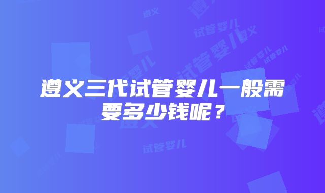 遵义三代试管婴儿一般需要多少钱呢？