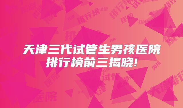 天津三代试管生男孩医院排行榜前三揭晓!