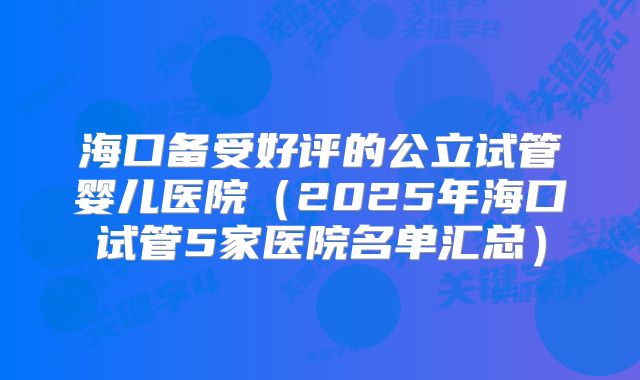 海口备受好评的公立试管婴儿医院（2025年海口试管5家医院名单汇总）