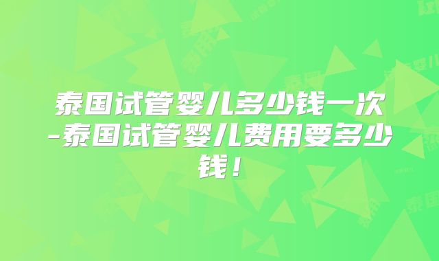 泰国试管婴儿多少钱一次-泰国试管婴儿费用要多少钱！