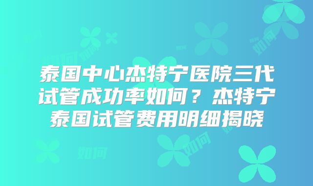 泰国中心杰特宁医院三代试管成功率如何？杰特宁泰国试管费用明细揭晓