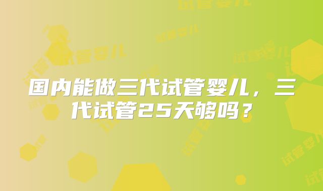 国内能做三代试管婴儿，三代试管25天够吗？