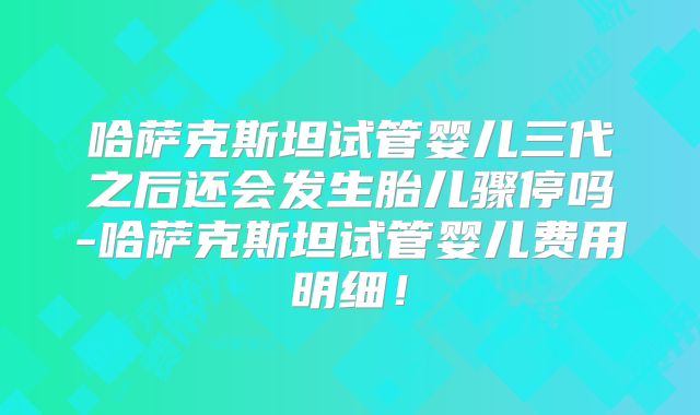 哈萨克斯坦试管婴儿三代之后还会发生胎儿骤停吗-哈萨克斯坦试管婴儿费用明细！