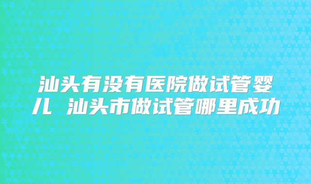 汕头有没有医院做试管婴儿 汕头市做试管哪里成功