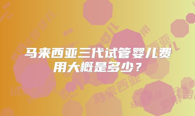 马来西亚三代试管婴儿费用大概是多少?