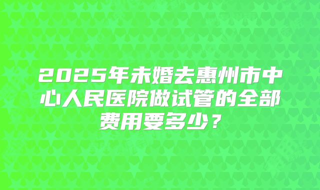 2025年未婚去惠州市中心人民医院做试管的全部费用要多少？