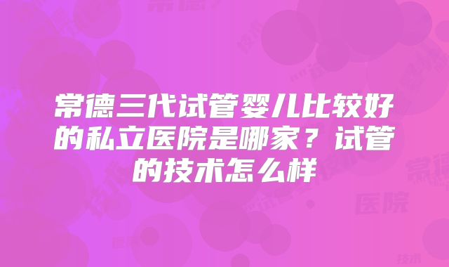常德三代试管婴儿比较好的私立医院是哪家？试管的技术怎么样