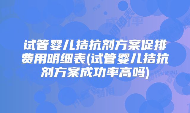 试管婴儿拮抗剂方案促排费用明细表(试管婴儿拮抗剂方案成功率高吗)