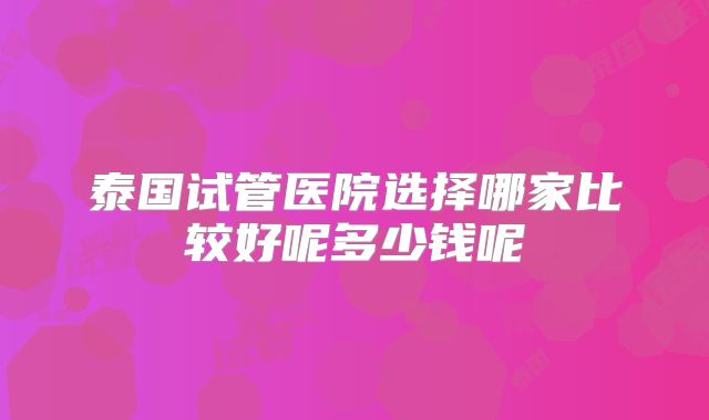 泰国试管医院选择哪家比较好呢多少钱呢