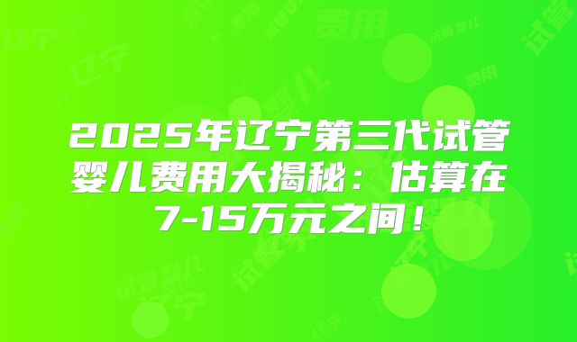 2025年辽宁第三代试管婴儿费用大揭秘:估算在7-15万元之间!