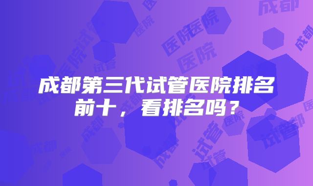 成都第三代试管医院排名前十，看排名吗？