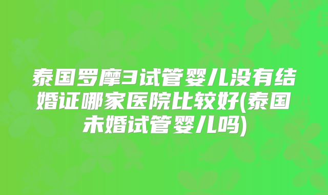 泰国罗摩3试管婴儿没有结婚证哪家医院比较好(泰国未婚试管婴儿吗)