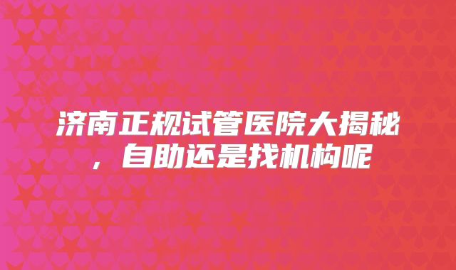济南正规试管医院大揭秘,自助还是找机构呢