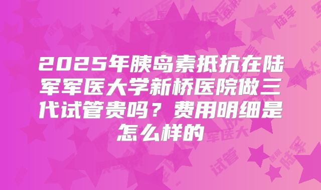 2025年胰岛素抵抗在陆军军医大学新桥医院做三代试管贵吗?费用明细是怎么样的