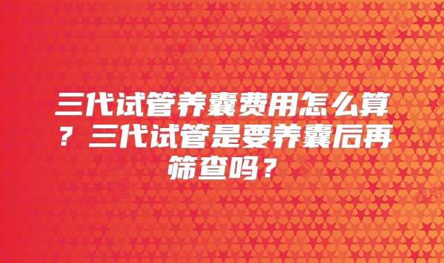 三代试管养囊费用怎么算？三代试管是要养囊后再筛查吗？