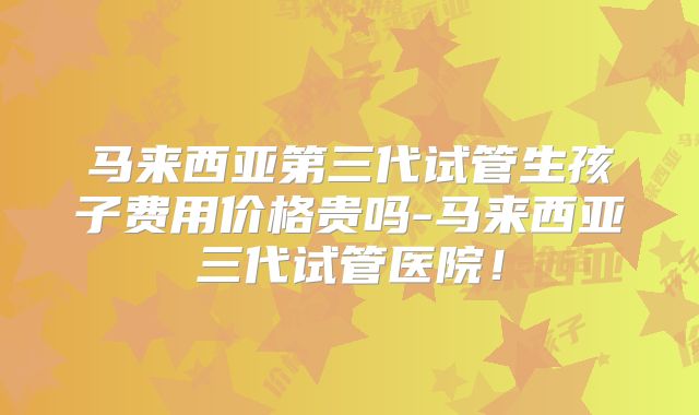 马来西亚第三代试管生孩子费用价格贵吗-马来西亚三代试管医院!