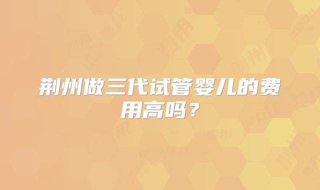 荆州做三代试管婴儿的费用高吗？