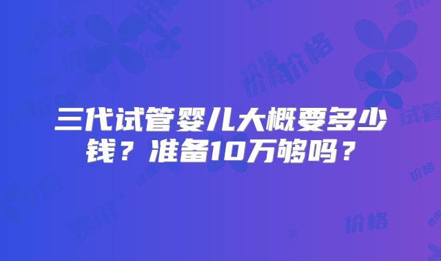 三代试管婴儿大概要多少钱?准备10万够吗?