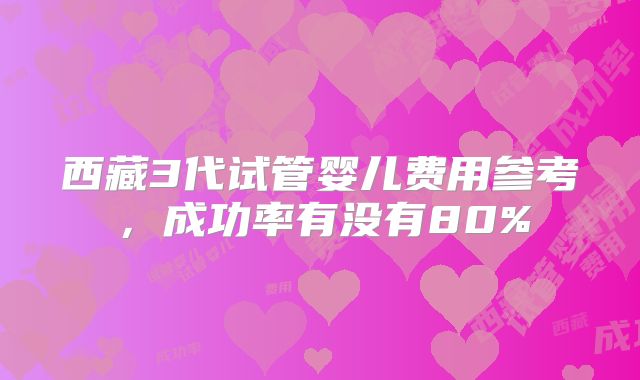 西藏3代试管婴儿费用参考,成功率有没有80%