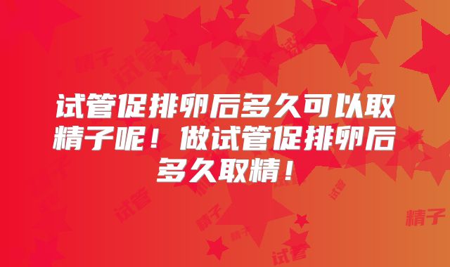 试管促排卵后多久可以取精子呢！做试管促排卵后多久取精！