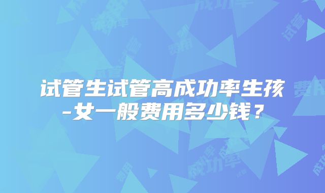 试管生试管高成功率生孩-女一般费用多少钱？