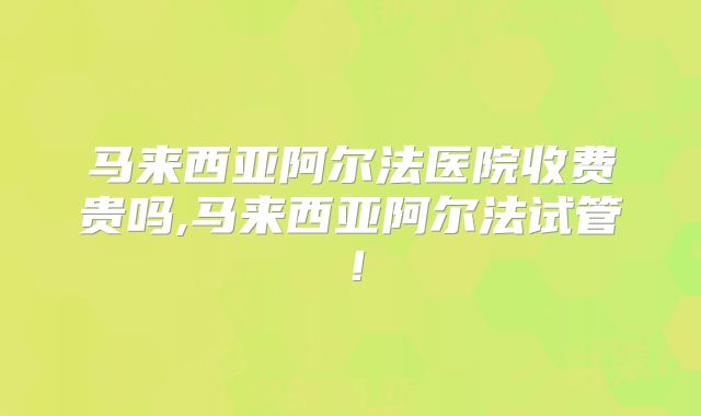 马来西亚阿尔法医院收费贵吗,马来西亚阿尔法试管!