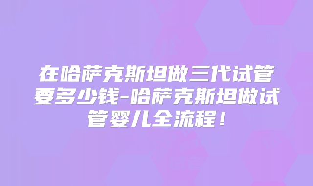 在哈萨克斯坦做三代试管要多少钱-哈萨克斯坦做试管婴儿全流程！