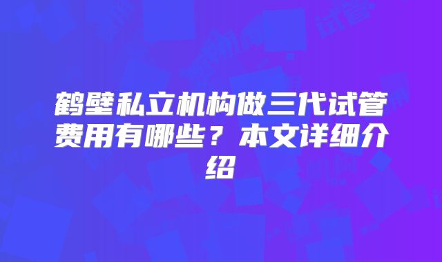 鹤壁私立机构做三代试管费用有哪些？本文详细介绍