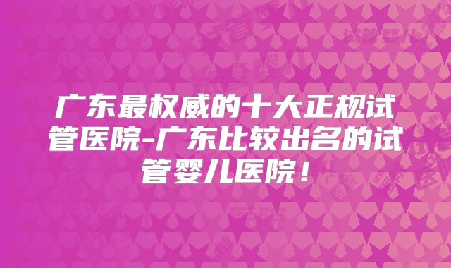 广东最权威的十大正规试管医院-广东比较出名的试管婴儿医院!