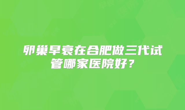 卵巢早衰在合肥做三代试管哪家医院好？