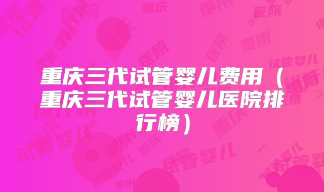 重庆三代试管婴儿费用（重庆三代试管婴儿医院排行榜）