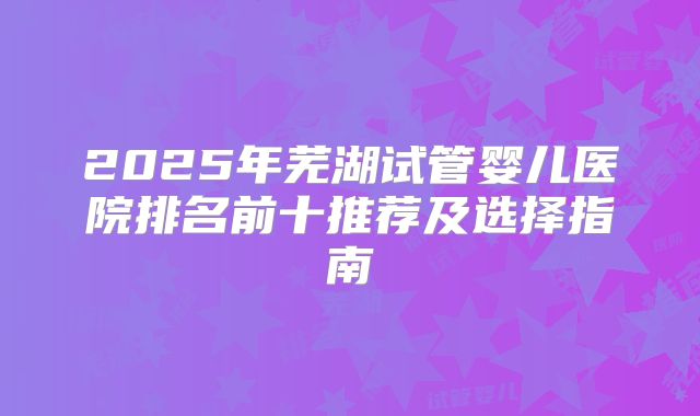 2025年芜湖试管婴儿医院排名前十推荐及选择指南