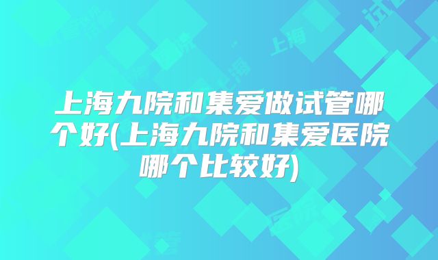 上海九院和集爱做试管哪个好(上海九院和集爱医院哪个比较好)