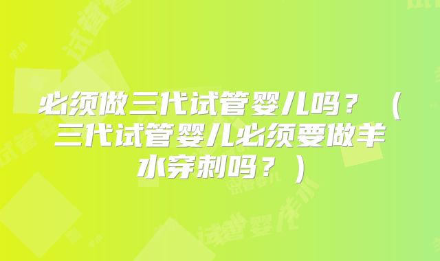必须做三代试管婴儿吗？（三代试管婴儿必须要做羊水穿刺吗？）