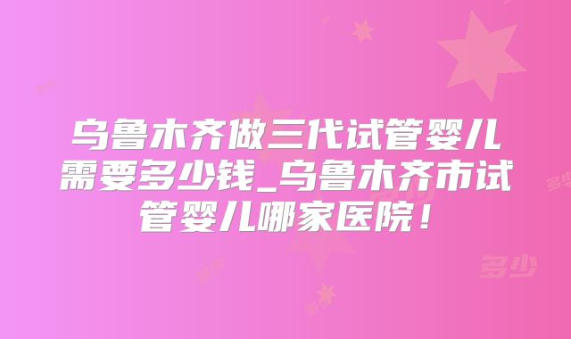 乌鲁木齐做三代试管婴儿需要多少钱_乌鲁木齐市试管婴儿哪家医院！