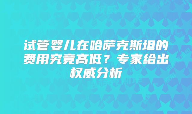 试管婴儿在哈萨克斯坦的费用究竟高低？专家给出权威分析