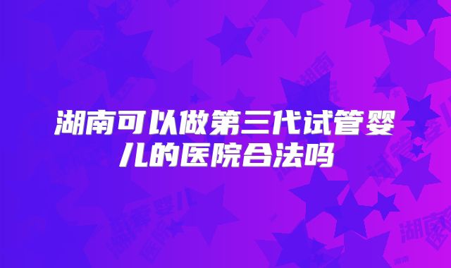 湖南可以做第三代试管婴儿的医院合法吗