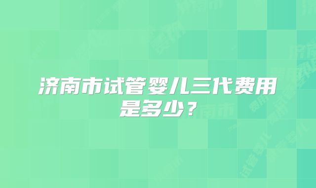 济南市试管婴儿三代费用是多少？