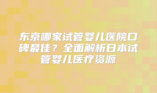 东京哪家试管婴儿医院口碑最佳?全面解析日本试管婴儿医疗资源